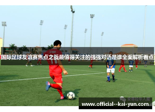 国际足球友谊赛焦点之战最值得关注的强强对话是谁全面解析看点