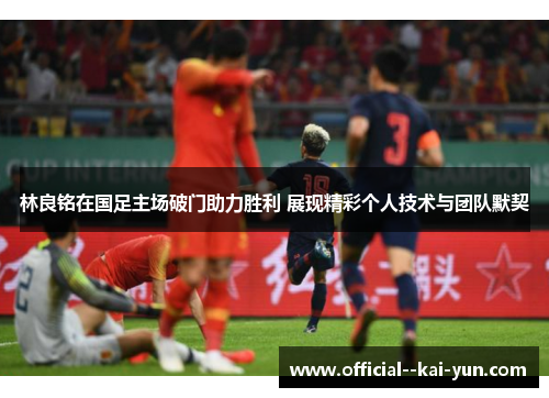 林良铭在国足主场破门助力胜利 展现精彩个人技术与团队默契
