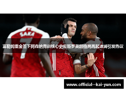 富勒姆重金签下阿森纳青训核心史密斯罗英超格局再起波澜引发热议 富勒姆重金签下阿森纳青训核心史密斯罗英超格局再起波澜引发热议