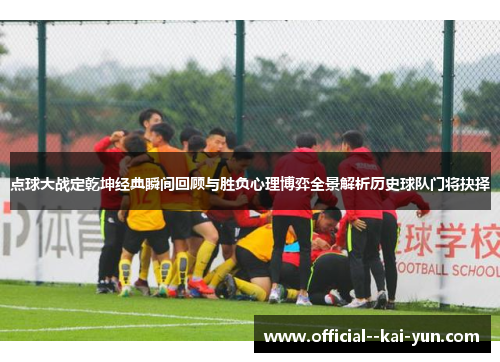 点球大战定乾坤经典瞬间回顾与胜负心理博弈全景解析历史球队门将抉择